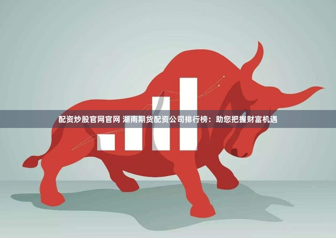 配资炒股官网官网 湖南期货配资公司排行榜：助您把握财富机遇