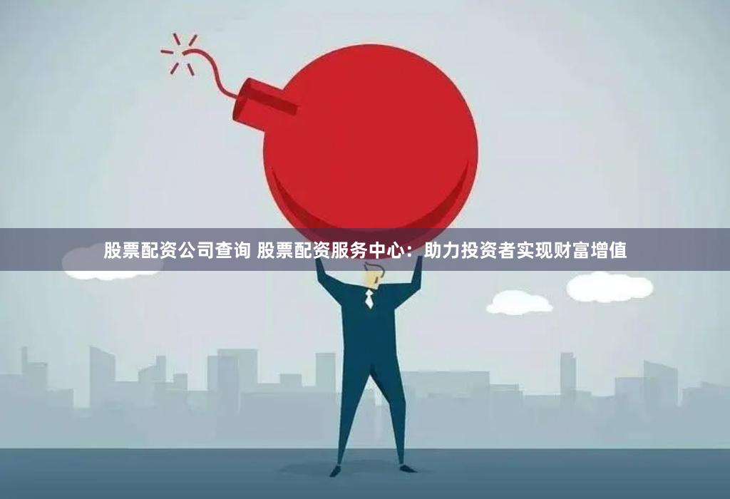 股票配资公司查询 股票配资服务中心：助力投资者实现财富增值