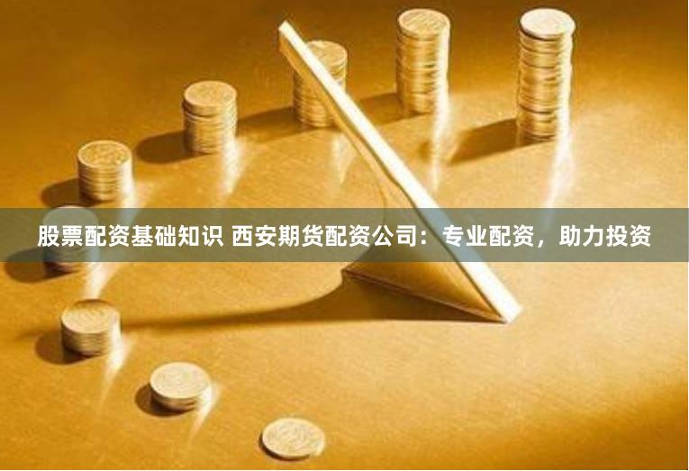 股票配资基础知识 西安期货配资公司：专业配资，助力投资